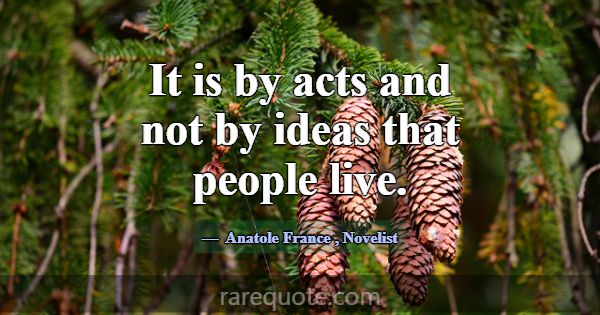 It is by acts and not by ideas that people live.... -Anatole France