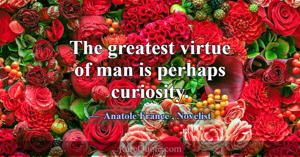 The greatest virtue of man is perhaps curiosity.... -Anatole France