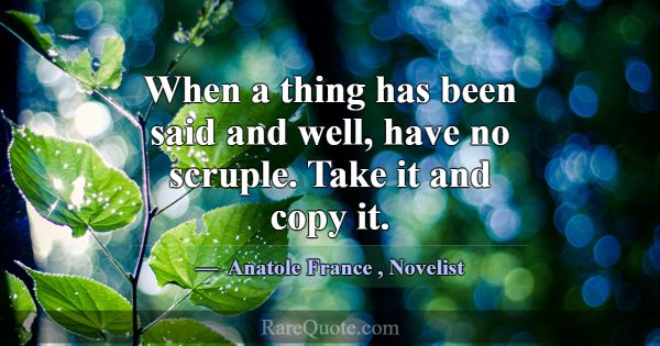 When a thing has been said and well, have no scrup... -Anatole France