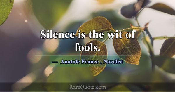 Silence is the wit of fools.... -Anatole France