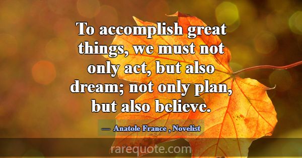 To accomplish great things, we must not only act, ... -Anatole France
