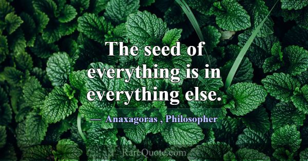 The seed of everything is in everything else.... -Anaxagoras