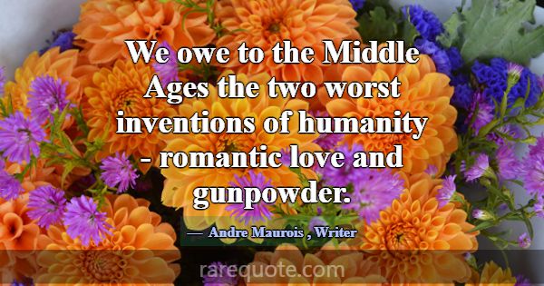 We owe to the Middle Ages the two worst inventions... -Andre Maurois