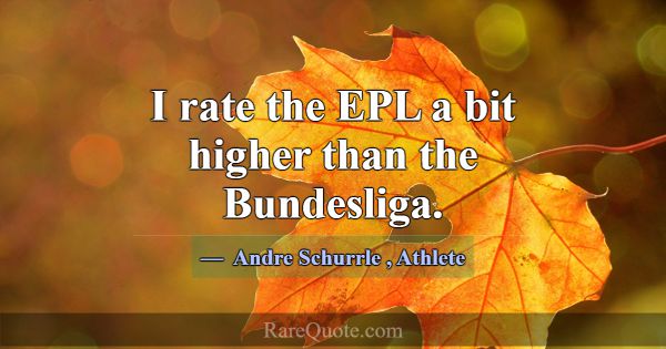 I rate the EPL a bit higher than the Bundesliga.... -Andre Schurrle