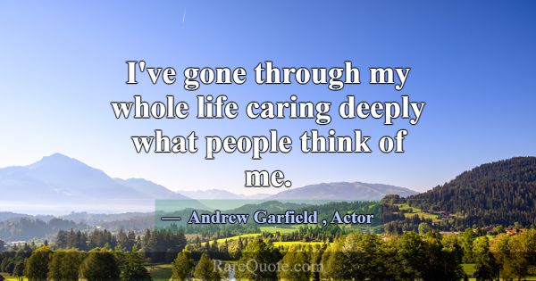 I've gone through my whole life caring deeply what... -Andrew Garfield