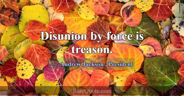 Disunion by force is treason.... -Andrew Jackson