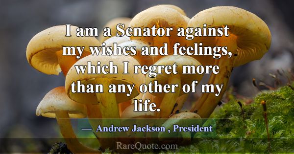 I am a Senator against my wishes and feelings, whi... -Andrew Jackson