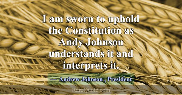 I am sworn to uphold the Constitution as Andy John... -Andrew Johnson