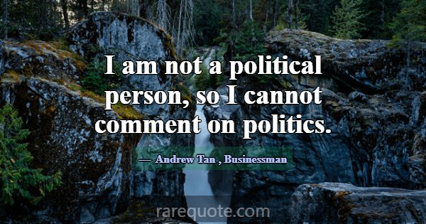 I am not a political person, so I cannot comment o... -Andrew Tan