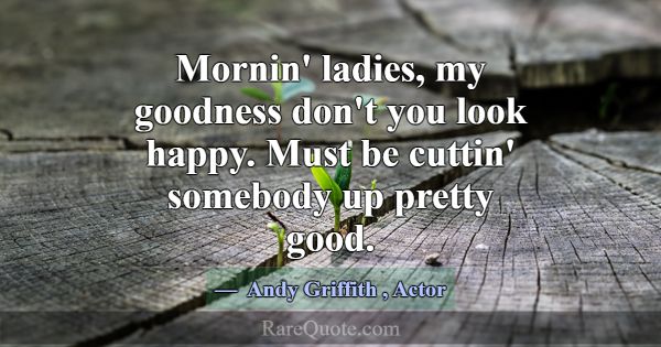 Mornin' ladies, my goodness don't you look happy. ... -Andy Griffith