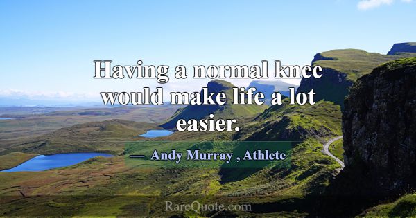 Having a normal knee would make life a lot easier.... -Andy Murray