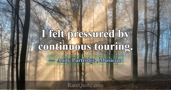 I felt pressured by continuous touring.... -Andy Partridge