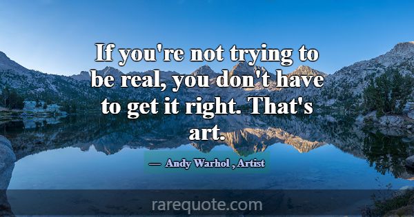 If you're not trying to be real, you don't have to... -Andy Warhol