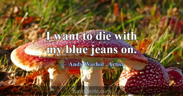 I want to die with my blue jeans on.... -Andy Warhol