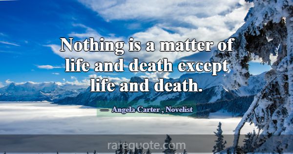 Nothing is a matter of life and death except life ... -Angela Carter