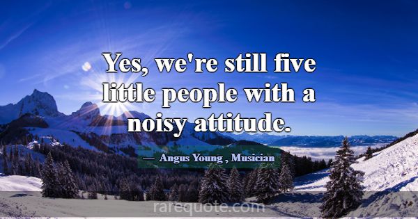 Yes, we're still five little people with a noisy a... -Angus Young