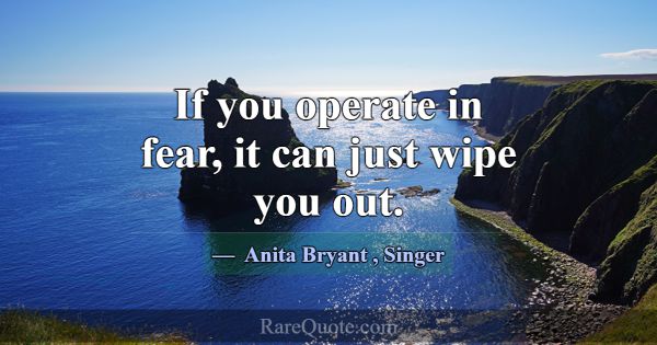 If you operate in fear, it can just wipe you out.... -Anita Bryant