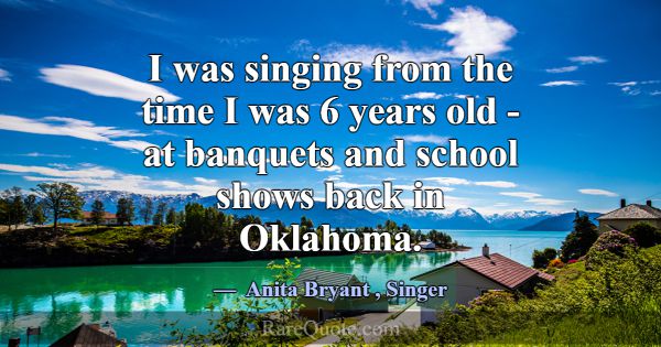 I was singing from the time I was 6 years old - at... -Anita Bryant