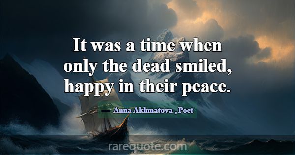 It was a time when only the dead smiled, happy in ... -Anna Akhmatova