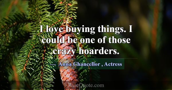 I love buying things. I could be one of those craz... -Anna Chancellor