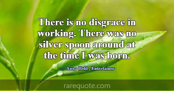 There is no disgrace in working. There was no silv... -Anna Held