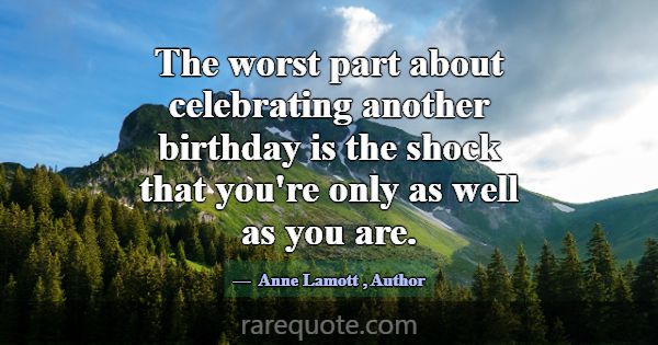 The worst part about celebrating another birthday ... -Anne Lamott