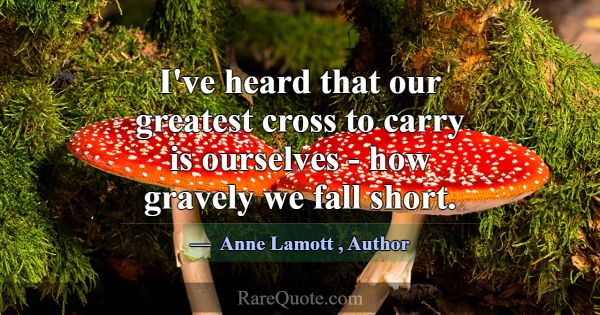 I've heard that our greatest cross to carry is our... -Anne Lamott