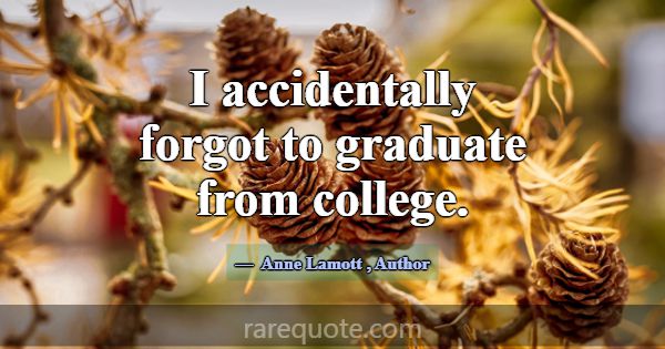 I accidentally forgot to graduate from college.... -Anne Lamott