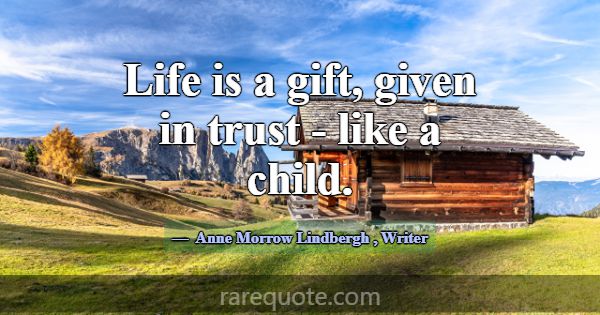 Life is a gift, given in trust - like a child.... -Anne Morrow Lindbergh