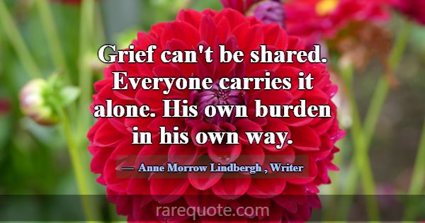 Grief can't be shared. Everyone carries it alone. ... -Anne Morrow Lindbergh