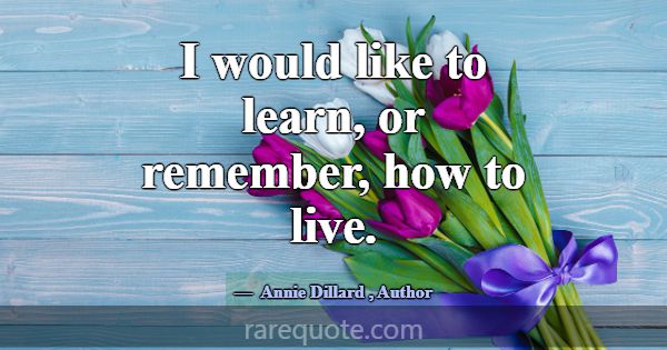 I would like to learn, or remember, how to live.... -Annie Dillard