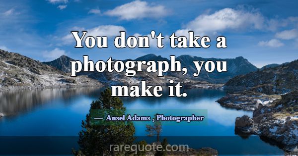 You don't take a photograph, you make it.... -Ansel Adams