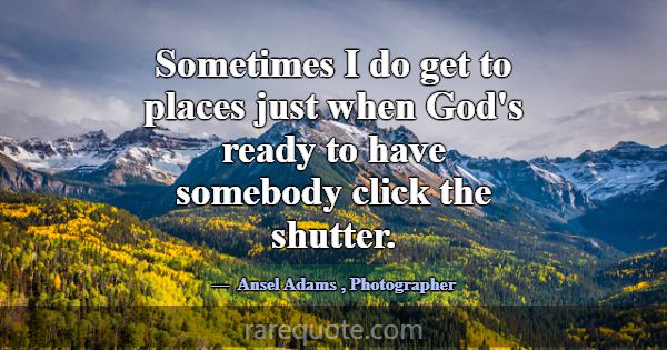 Sometimes I do get to places just when God's ready... -Ansel Adams