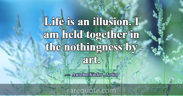 Life is an illusion. I am held together in the not... -Anselm Kiefer