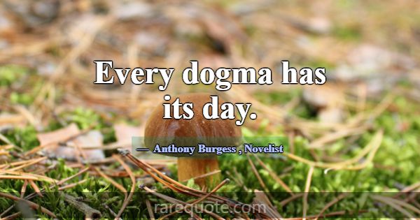 Every dogma has its day.... -Anthony Burgess