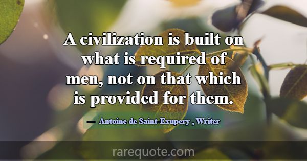A civilization is built on what is required of men... -Antoine de Saint-Exupery