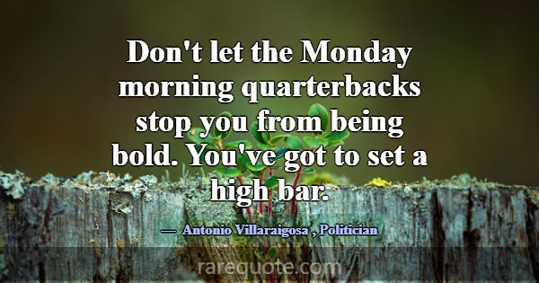 Don't let the Monday morning quarterbacks stop you... -Antonio Villaraigosa