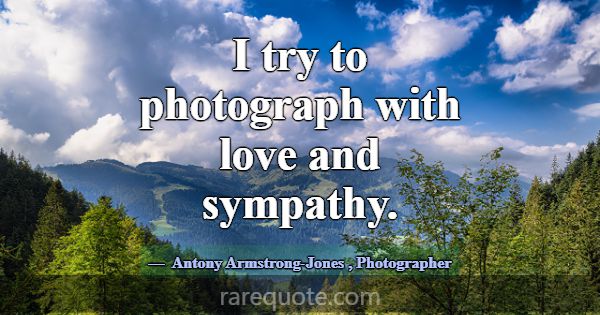 I try to photograph with love and sympathy.... -Antony Armstrong-Jones