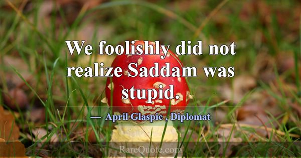 We foolishly did not realize Saddam was stupid.... -April Glaspie