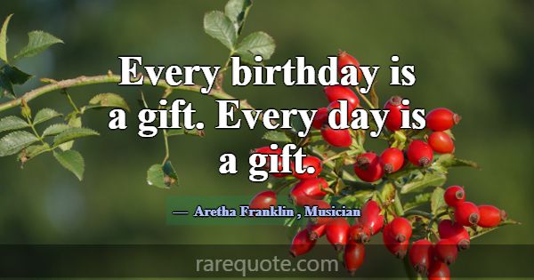 Every birthday is a gift. Every day is a gift.... -Aretha Franklin