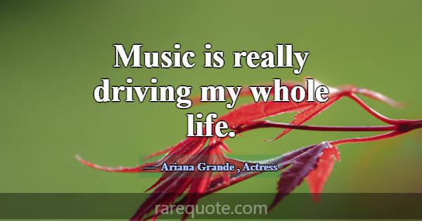 Music is really driving my whole life.... -Ariana Grande