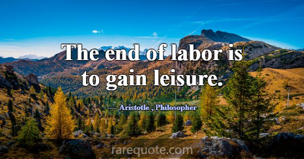 The end of labor is to gain leisure.... -Aristotle