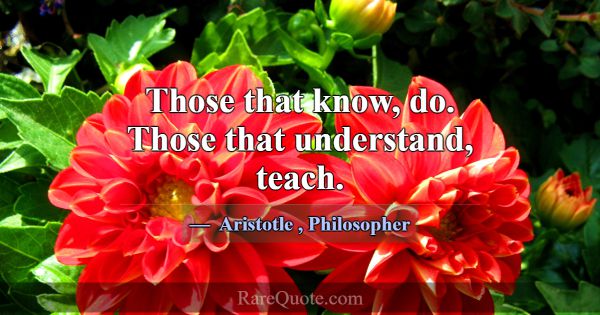 Those that know, do. Those that understand, teach.... -Aristotle