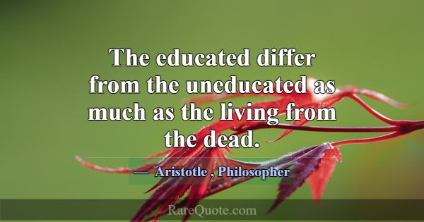 The educated differ from the uneducated as much as... -Aristotle