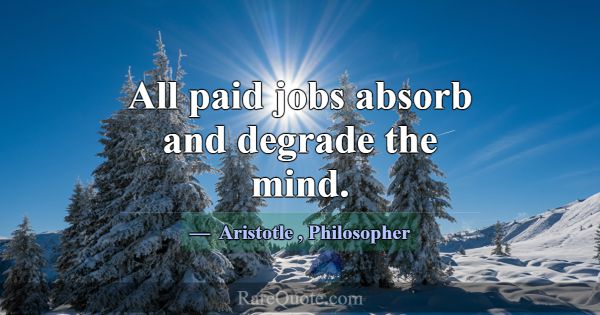 All paid jobs absorb and degrade the mind.... -Aristotle