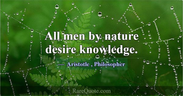 All men by nature desire knowledge.... -Aristotle