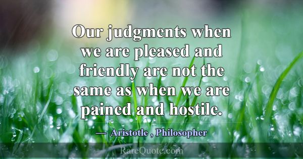 Our judgments when we are pleased and friendly are... -Aristotle