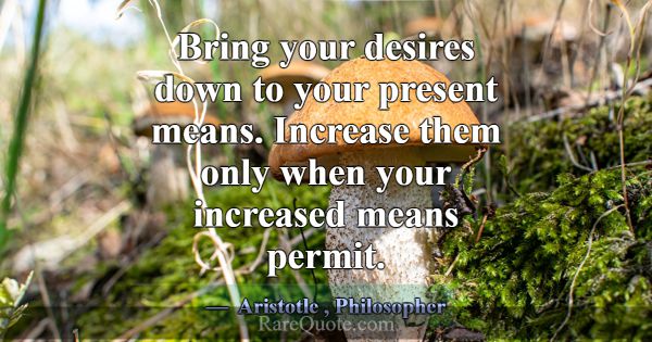 Bring your desires down to your present means. Inc... -Aristotle