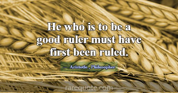 He who is to be a good ruler must have first been ... -Aristotle