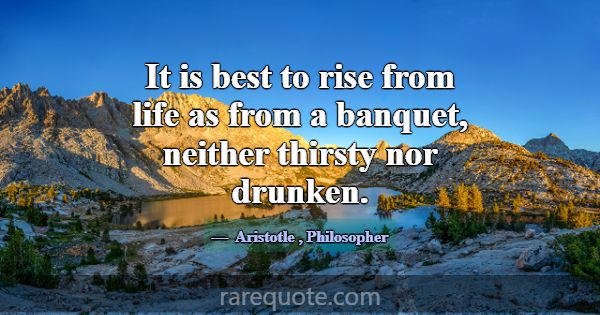 It is best to rise from life as from a banquet, ne... -Aristotle